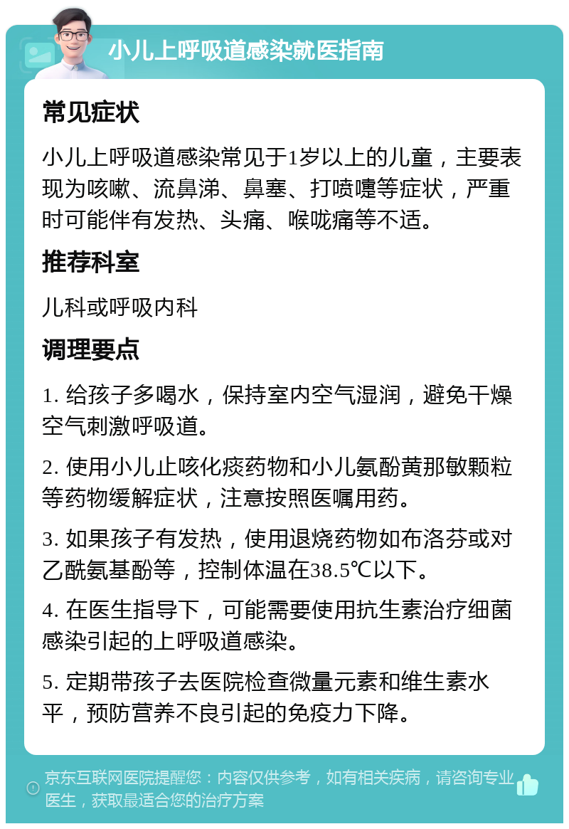 小儿上呼吸道感染就医指南 常见症状 小儿上呼吸道感染常见于1岁以上的儿童，主要表现为咳嗽、流鼻涕、鼻塞、打喷嚏等症状，严重时可能伴有发热、头痛、喉咙痛等不适。 推荐科室 儿科或呼吸内科 调理要点 1. 给孩子多喝水，保持室内空气湿润，避免干燥空气刺激呼吸道。 2. 使用小儿止咳化痰药物和小儿氨酚黄那敏颗粒等药物缓解症状，注意按照医嘱用药。 3. 如果孩子有发热，使用退烧药物如布洛芬或对乙酰氨基酚等，控制体温在38.5℃以下。 4. 在医生指导下，可能需要使用抗生素治疗细菌感染引起的上呼吸道感染。 5. 定期带孩子去医院检查微量元素和维生素水平，预防营养不良引起的免疫力下降。