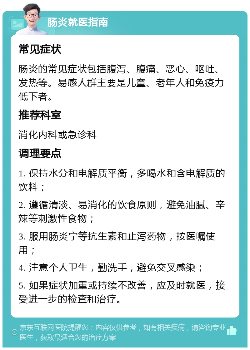 肠炎就医指南 常见症状 肠炎的常见症状包括腹泻、腹痛、恶心、呕吐、发热等。易感人群主要是儿童、老年人和免疫力低下者。 推荐科室 消化内科或急诊科 调理要点 1. 保持水分和电解质平衡，多喝水和含电解质的饮料； 2. 遵循清淡、易消化的饮食原则，避免油腻、辛辣等刺激性食物； 3. 服用肠炎宁等抗生素和止泻药物，按医嘱使用； 4. 注意个人卫生，勤洗手，避免交叉感染； 5. 如果症状加重或持续不改善，应及时就医，接受进一步的检查和治疗。