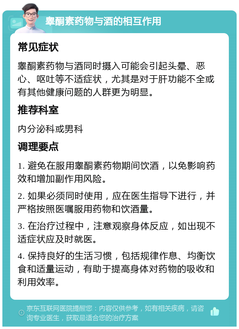 睾酮素药物与酒的相互作用 常见症状 睾酮素药物与酒同时摄入可能会引起头晕、恶心、呕吐等不适症状，尤其是对于肝功能不全或有其他健康问题的人群更为明显。 推荐科室 内分泌科或男科 调理要点 1. 避免在服用睾酮素药物期间饮酒，以免影响药效和增加副作用风险。 2. 如果必须同时使用，应在医生指导下进行，并严格按照医嘱服用药物和饮酒量。 3. 在治疗过程中，注意观察身体反应，如出现不适症状应及时就医。 4. 保持良好的生活习惯，包括规律作息、均衡饮食和适量运动，有助于提高身体对药物的吸收和利用效率。