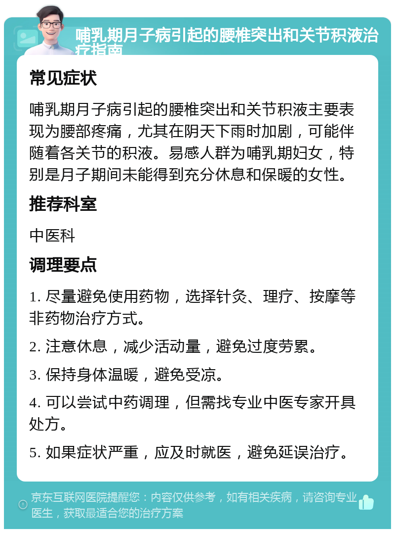 哺乳期月子病引起的腰椎突出和关节积液治疗指南 常见症状 哺乳期月子病引起的腰椎突出和关节积液主要表现为腰部疼痛，尤其在阴天下雨时加剧，可能伴随着各关节的积液。易感人群为哺乳期妇女，特别是月子期间未能得到充分休息和保暖的女性。 推荐科室 中医科 调理要点 1. 尽量避免使用药物，选择针灸、理疗、按摩等非药物治疗方式。 2. 注意休息，减少活动量，避免过度劳累。 3. 保持身体温暖，避免受凉。 4. 可以尝试中药调理，但需找专业中医专家开具处方。 5. 如果症状严重，应及时就医，避免延误治疗。