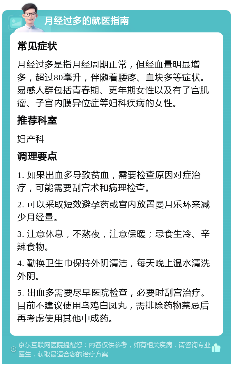 月经过多的就医指南 常见症状 月经过多是指月经周期正常，但经血量明显增多，超过80毫升，伴随着腰疼、血块多等症状。易感人群包括青春期、更年期女性以及有子宫肌瘤、子宫内膜异位症等妇科疾病的女性。 推荐科室 妇产科 调理要点 1. 如果出血多导致贫血，需要检查原因对症治疗，可能需要刮宫术和病理检查。 2. 可以采取短效避孕药或宫内放置曼月乐环来减少月经量。 3. 注意休息，不熬夜，注意保暖；忌食生冷、辛辣食物。 4. 勤换卫生巾保持外阴清洁，每天晚上温水清洗外阴。 5. 出血多需要尽早医院检查，必要时刮宫治疗。目前不建议使用乌鸡白凤丸，需排除药物禁忌后再考虑使用其他中成药。