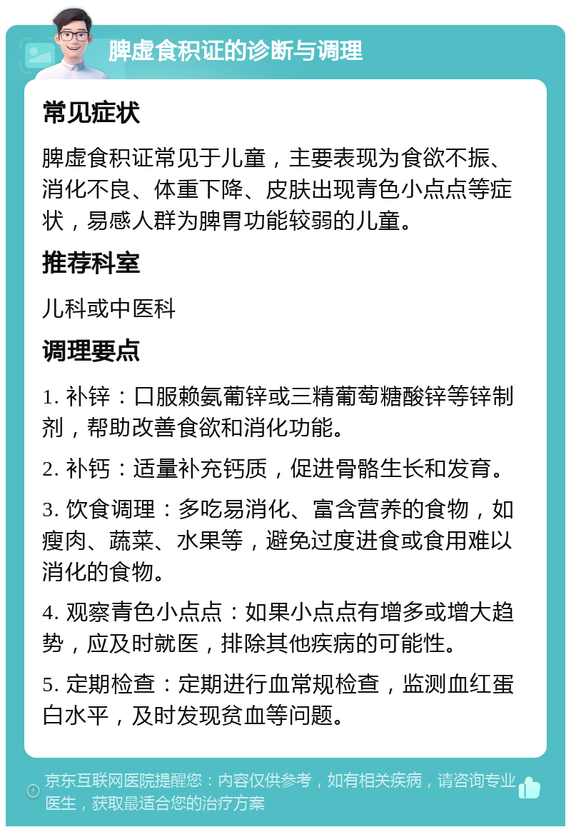 脾虚食积证的诊断与调理 常见症状 脾虚食积证常见于儿童，主要表现为食欲不振、消化不良、体重下降、皮肤出现青色小点点等症状，易感人群为脾胃功能较弱的儿童。 推荐科室 儿科或中医科 调理要点 1. 补锌：口服赖氨葡锌或三精葡萄糖酸锌等锌制剂，帮助改善食欲和消化功能。 2. 补钙：适量补充钙质，促进骨骼生长和发育。 3. 饮食调理：多吃易消化、富含营养的食物，如瘦肉、蔬菜、水果等，避免过度进食或食用难以消化的食物。 4. 观察青色小点点：如果小点点有增多或增大趋势，应及时就医，排除其他疾病的可能性。 5. 定期检查：定期进行血常规检查，监测血红蛋白水平，及时发现贫血等问题。