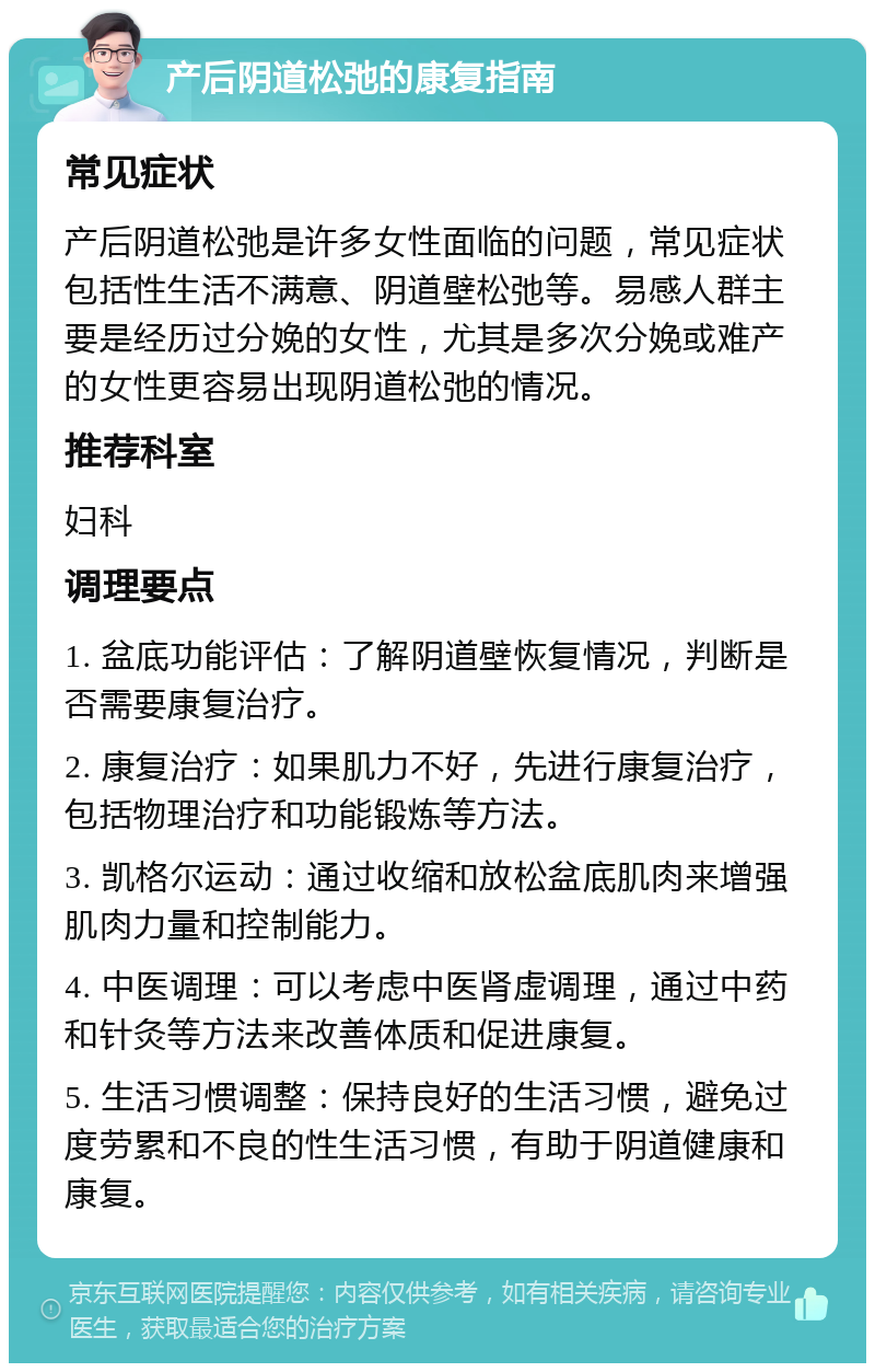 产后阴道松弛的康复指南 常见症状 产后阴道松弛是许多女性面临的问题，常见症状包括性生活不满意、阴道壁松弛等。易感人群主要是经历过分娩的女性，尤其是多次分娩或难产的女性更容易出现阴道松弛的情况。 推荐科室 妇科 调理要点 1. 盆底功能评估：了解阴道壁恢复情况，判断是否需要康复治疗。 2. 康复治疗：如果肌力不好，先进行康复治疗，包括物理治疗和功能锻炼等方法。 3. 凯格尔运动：通过收缩和放松盆底肌肉来增强肌肉力量和控制能力。 4. 中医调理：可以考虑中医肾虚调理，通过中药和针灸等方法来改善体质和促进康复。 5. 生活习惯调整：保持良好的生活习惯，避免过度劳累和不良的性生活习惯，有助于阴道健康和康复。