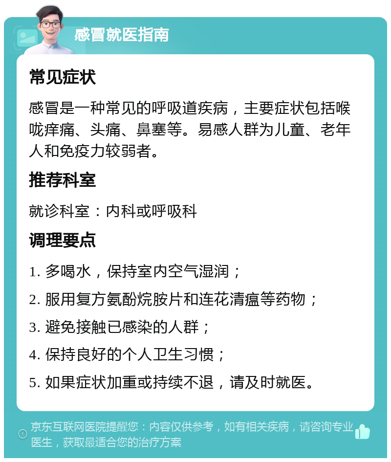 感冒就医指南 常见症状 感冒是一种常见的呼吸道疾病，主要症状包括喉咙痒痛、头痛、鼻塞等。易感人群为儿童、老年人和免疫力较弱者。 推荐科室 就诊科室：内科或呼吸科 调理要点 1. 多喝水，保持室内空气湿润； 2. 服用复方氨酚烷胺片和连花清瘟等药物； 3. 避免接触已感染的人群； 4. 保持良好的个人卫生习惯； 5. 如果症状加重或持续不退，请及时就医。