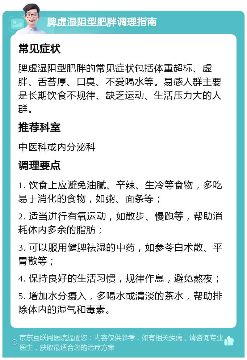 脾虚湿阻型肥胖调理指南 常见症状 脾虚湿阻型肥胖的常见症状包括体重超标、虚胖、舌苔厚、口臭、不爱喝水等。易感人群主要是长期饮食不规律、缺乏运动、生活压力大的人群。 推荐科室 中医科或内分泌科 调理要点 1. 饮食上应避免油腻、辛辣、生冷等食物，多吃易于消化的食物，如粥、面条等； 2. 适当进行有氧运动，如散步、慢跑等，帮助消耗体内多余的脂肪； 3. 可以服用健脾祛湿的中药，如参苓白术散、平胃散等； 4. 保持良好的生活习惯，规律作息，避免熬夜； 5. 增加水分摄入，多喝水或清淡的茶水，帮助排除体内的湿气和毒素。