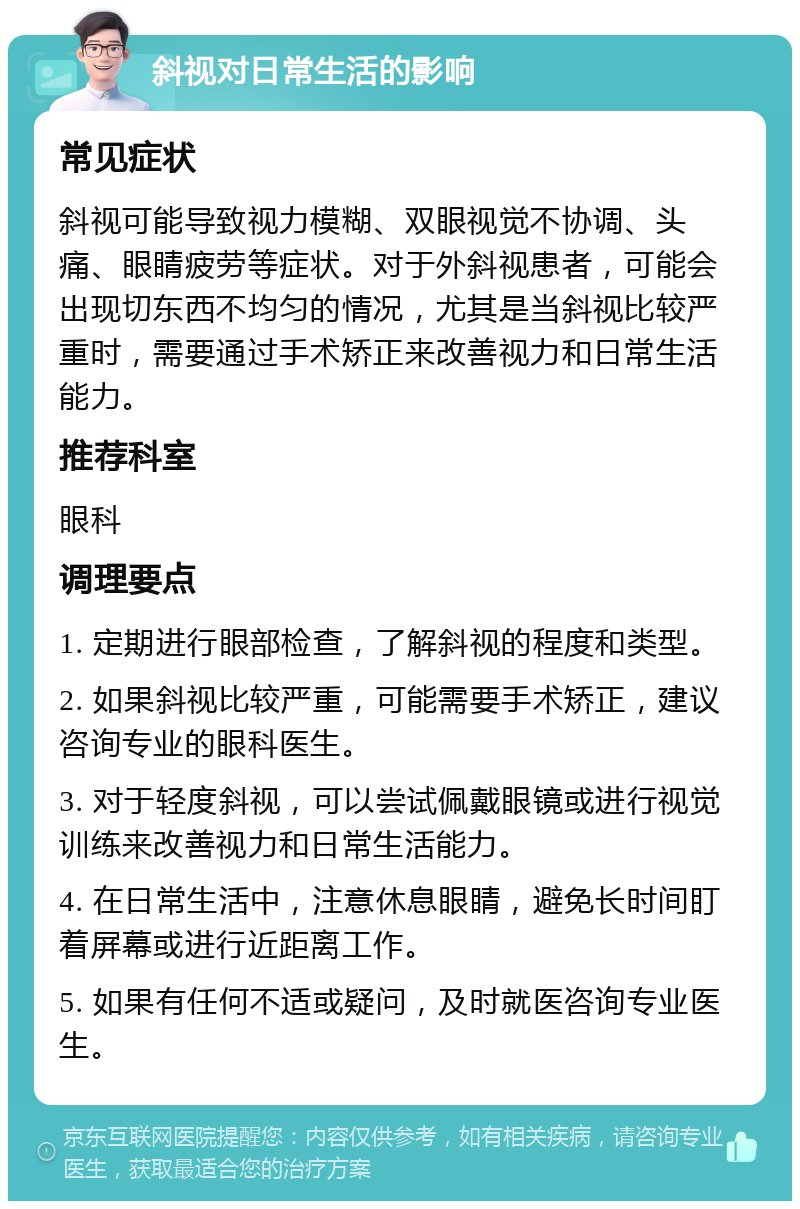 斜视对日常生活的影响 常见症状 斜视可能导致视力模糊、双眼视觉不协调、头痛、眼睛疲劳等症状。对于外斜视患者，可能会出现切东西不均匀的情况，尤其是当斜视比较严重时，需要通过手术矫正来改善视力和日常生活能力。 推荐科室 眼科 调理要点 1. 定期进行眼部检查，了解斜视的程度和类型。 2. 如果斜视比较严重，可能需要手术矫正，建议咨询专业的眼科医生。 3. 对于轻度斜视，可以尝试佩戴眼镜或进行视觉训练来改善视力和日常生活能力。 4. 在日常生活中，注意休息眼睛，避免长时间盯着屏幕或进行近距离工作。 5. 如果有任何不适或疑问，及时就医咨询专业医生。