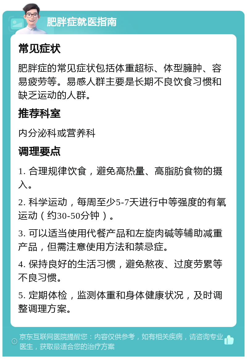 肥胖症就医指南 常见症状 肥胖症的常见症状包括体重超标、体型臃肿、容易疲劳等。易感人群主要是长期不良饮食习惯和缺乏运动的人群。 推荐科室 内分泌科或营养科 调理要点 1. 合理规律饮食，避免高热量、高脂肪食物的摄入。 2. 科学运动，每周至少5-7天进行中等强度的有氧运动（约30-50分钟）。 3. 可以适当使用代餐产品和左旋肉碱等辅助减重产品，但需注意使用方法和禁忌症。 4. 保持良好的生活习惯，避免熬夜、过度劳累等不良习惯。 5. 定期体检，监测体重和身体健康状况，及时调整调理方案。