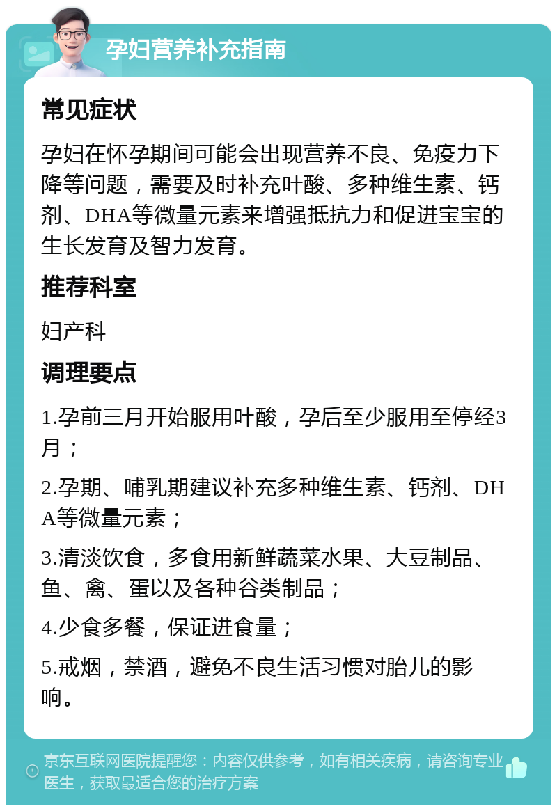 孕妇营养补充指南 常见症状 孕妇在怀孕期间可能会出现营养不良、免疫力下降等问题，需要及时补充叶酸、多种维生素、钙剂、DHA等微量元素来增强抵抗力和促进宝宝的生长发育及智力发育。 推荐科室 妇产科 调理要点 1.孕前三月开始服用叶酸，孕后至少服用至停经3月； 2.孕期、哺乳期建议补充多种维生素、钙剂、DHA等微量元素； 3.清淡饮食，多食用新鲜蔬菜水果、大豆制品、鱼、禽、蛋以及各种谷类制品； 4.少食多餐，保证进食量； 5.戒烟，禁酒，避免不良生活习惯对胎儿的影响。