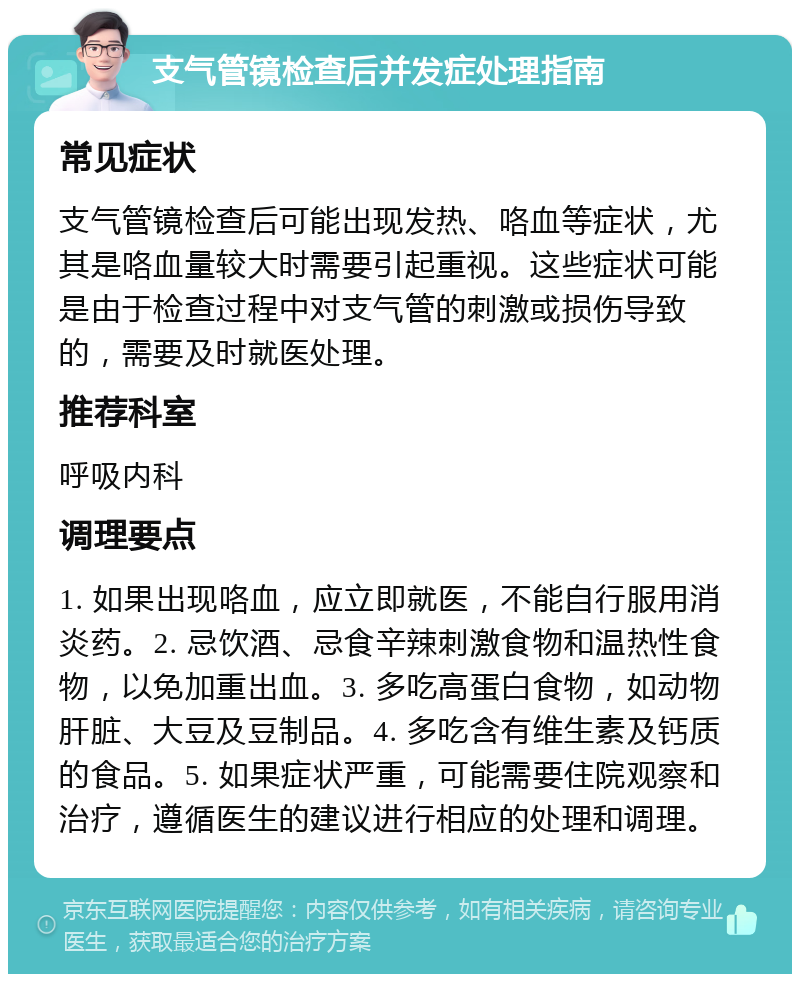 支气管镜检查后并发症处理指南 常见症状 支气管镜检查后可能出现发热、咯血等症状，尤其是咯血量较大时需要引起重视。这些症状可能是由于检查过程中对支气管的刺激或损伤导致的，需要及时就医处理。 推荐科室 呼吸内科 调理要点 1. 如果出现咯血，应立即就医，不能自行服用消炎药。2. 忌饮酒、忌食辛辣刺激食物和温热性食物，以免加重出血。3. 多吃高蛋白食物，如动物肝脏、大豆及豆制品。4. 多吃含有维生素及钙质的食品。5. 如果症状严重，可能需要住院观察和治疗，遵循医生的建议进行相应的处理和调理。