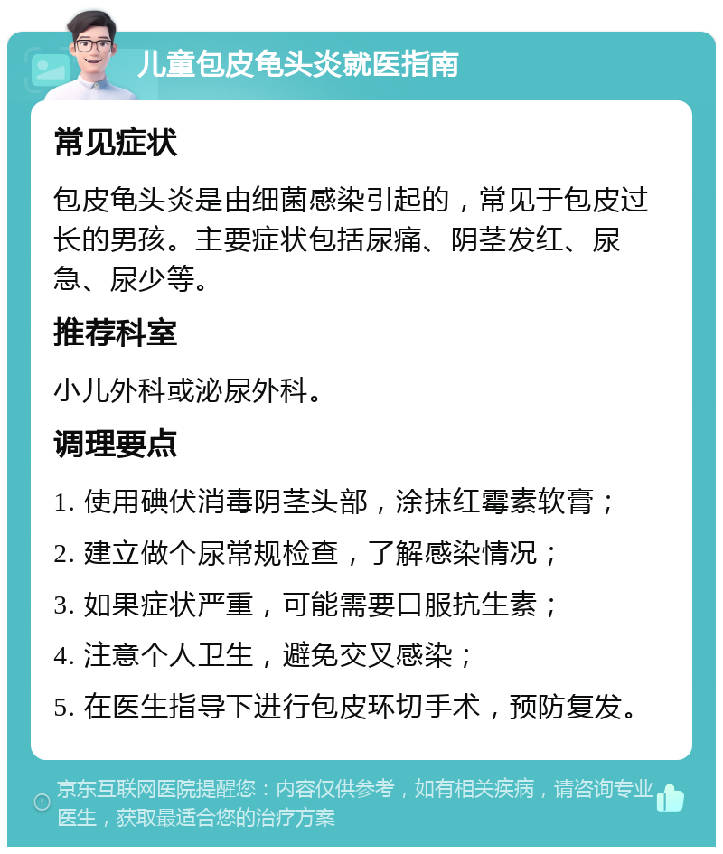 儿童包皮龟头炎就医指南 常见症状 包皮龟头炎是由细菌感染引起的，常见于包皮过长的男孩。主要症状包括尿痛、阴茎发红、尿急、尿少等。 推荐科室 小儿外科或泌尿外科。 调理要点 1. 使用碘伏消毒阴茎头部，涂抹红霉素软膏； 2. 建立做个尿常规检查，了解感染情况； 3. 如果症状严重，可能需要口服抗生素； 4. 注意个人卫生，避免交叉感染； 5. 在医生指导下进行包皮环切手术，预防复发。