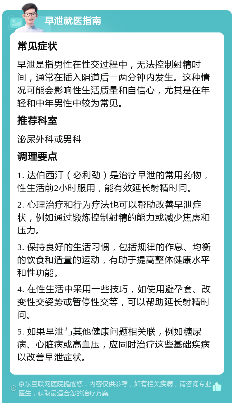 早泄就医指南 常见症状 早泄是指男性在性交过程中，无法控制射精时间，通常在插入阴道后一两分钟内发生。这种情况可能会影响性生活质量和自信心，尤其是在年轻和中年男性中较为常见。 推荐科室 泌尿外科或男科 调理要点 1. 达伯西汀（必利劲）是治疗早泄的常用药物，性生活前2小时服用，能有效延长射精时间。 2. 心理治疗和行为疗法也可以帮助改善早泄症状，例如通过锻炼控制射精的能力或减少焦虑和压力。 3. 保持良好的生活习惯，包括规律的作息、均衡的饮食和适量的运动，有助于提高整体健康水平和性功能。 4. 在性生活中采用一些技巧，如使用避孕套、改变性交姿势或暂停性交等，可以帮助延长射精时间。 5. 如果早泄与其他健康问题相关联，例如糖尿病、心脏病或高血压，应同时治疗这些基础疾病以改善早泄症状。