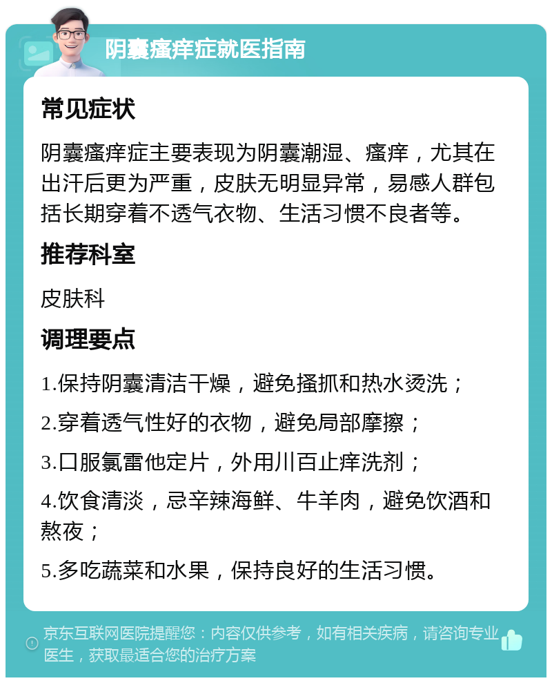 阴囊瘙痒症就医指南 常见症状 阴囊瘙痒症主要表现为阴囊潮湿、瘙痒，尤其在出汗后更为严重，皮肤无明显异常，易感人群包括长期穿着不透气衣物、生活习惯不良者等。 推荐科室 皮肤科 调理要点 1.保持阴囊清洁干燥，避免搔抓和热水烫洗； 2.穿着透气性好的衣物，避免局部摩擦； 3.口服氯雷他定片，外用川百止痒洗剂； 4.饮食清淡，忌辛辣海鲜、牛羊肉，避免饮酒和熬夜； 5.多吃蔬菜和水果，保持良好的生活习惯。