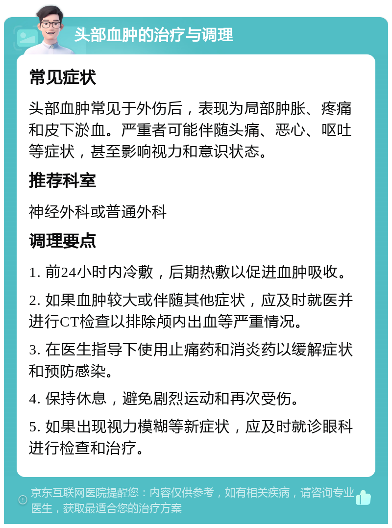 头部血肿的治疗与调理 常见症状 头部血肿常见于外伤后，表现为局部肿胀、疼痛和皮下淤血。严重者可能伴随头痛、恶心、呕吐等症状，甚至影响视力和意识状态。 推荐科室 神经外科或普通外科 调理要点 1. 前24小时内冷敷，后期热敷以促进血肿吸收。 2. 如果血肿较大或伴随其他症状，应及时就医并进行CT检查以排除颅内出血等严重情况。 3. 在医生指导下使用止痛药和消炎药以缓解症状和预防感染。 4. 保持休息，避免剧烈运动和再次受伤。 5. 如果出现视力模糊等新症状，应及时就诊眼科进行检查和治疗。