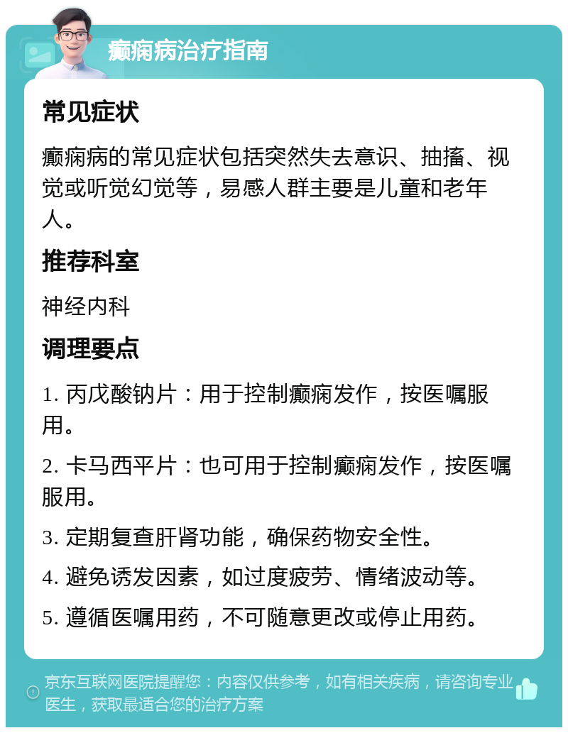 癫痫病治疗指南 常见症状 癫痫病的常见症状包括突然失去意识、抽搐、视觉或听觉幻觉等，易感人群主要是儿童和老年人。 推荐科室 神经内科 调理要点 1. 丙戊酸钠片：用于控制癫痫发作，按医嘱服用。 2. 卡马西平片：也可用于控制癫痫发作，按医嘱服用。 3. 定期复查肝肾功能，确保药物安全性。 4. 避免诱发因素，如过度疲劳、情绪波动等。 5. 遵循医嘱用药，不可随意更改或停止用药。