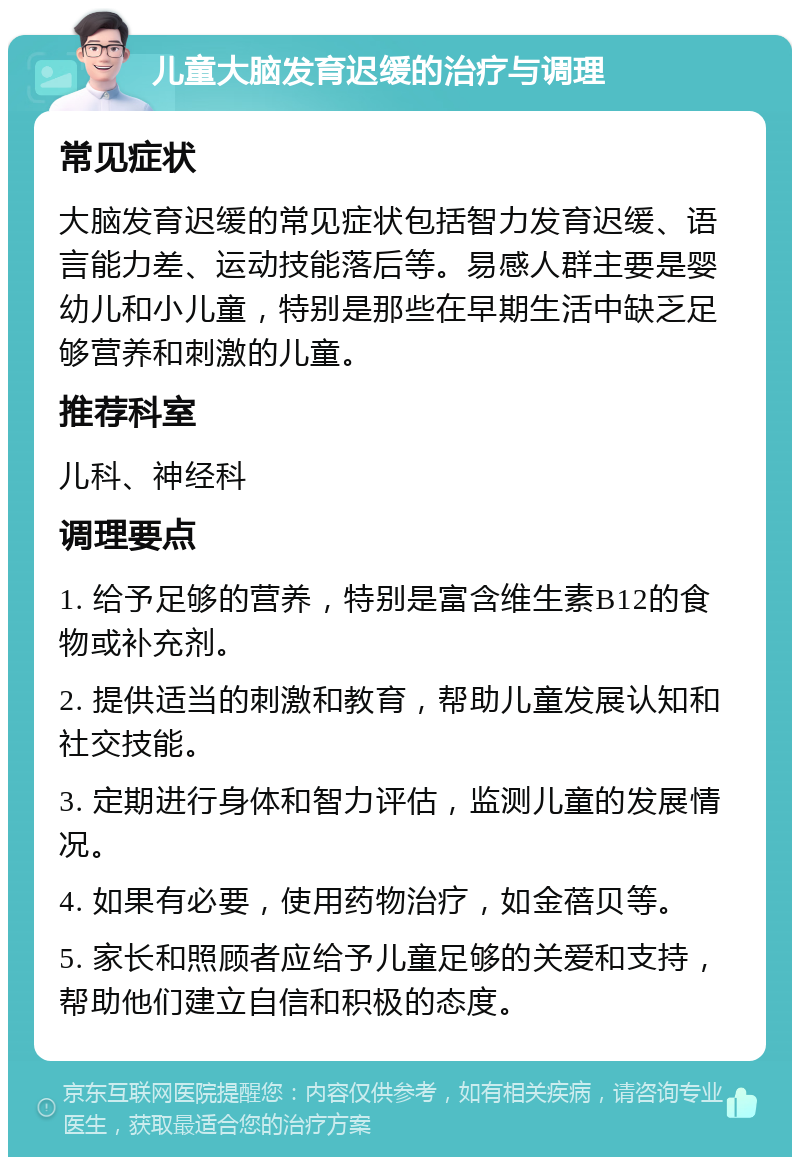 儿童大脑发育迟缓的治疗与调理 常见症状 大脑发育迟缓的常见症状包括智力发育迟缓、语言能力差、运动技能落后等。易感人群主要是婴幼儿和小儿童，特别是那些在早期生活中缺乏足够营养和刺激的儿童。 推荐科室 儿科、神经科 调理要点 1. 给予足够的营养，特别是富含维生素B12的食物或补充剂。 2. 提供适当的刺激和教育，帮助儿童发展认知和社交技能。 3. 定期进行身体和智力评估，监测儿童的发展情况。 4. 如果有必要，使用药物治疗，如金蓓贝等。 5. 家长和照顾者应给予儿童足够的关爱和支持，帮助他们建立自信和积极的态度。