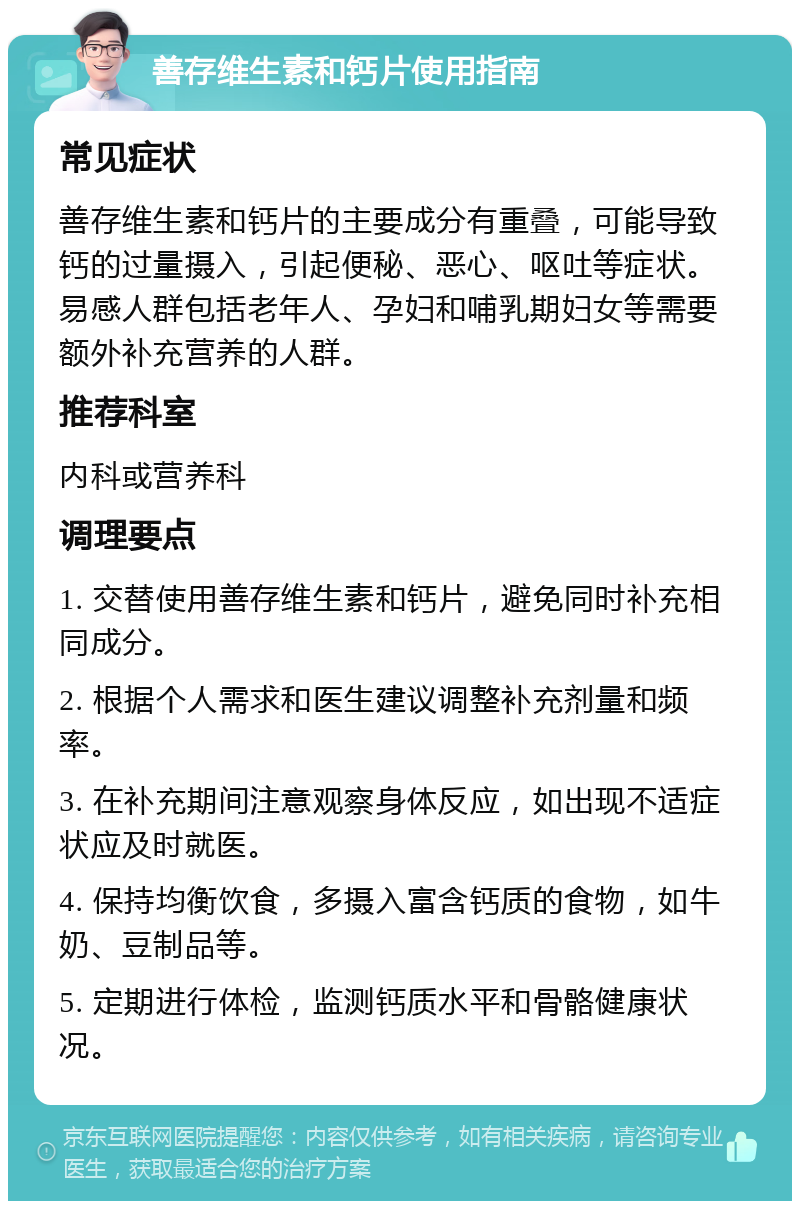 善存维生素和钙片使用指南 常见症状 善存维生素和钙片的主要成分有重叠，可能导致钙的过量摄入，引起便秘、恶心、呕吐等症状。易感人群包括老年人、孕妇和哺乳期妇女等需要额外补充营养的人群。 推荐科室 内科或营养科 调理要点 1. 交替使用善存维生素和钙片，避免同时补充相同成分。 2. 根据个人需求和医生建议调整补充剂量和频率。 3. 在补充期间注意观察身体反应，如出现不适症状应及时就医。 4. 保持均衡饮食，多摄入富含钙质的食物，如牛奶、豆制品等。 5. 定期进行体检，监测钙质水平和骨骼健康状况。