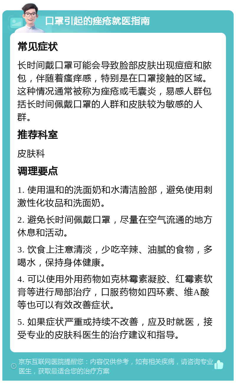 口罩引起的痤疮就医指南 常见症状 长时间戴口罩可能会导致脸部皮肤出现痘痘和脓包，伴随着瘙痒感，特别是在口罩接触的区域。这种情况通常被称为痤疮或毛囊炎，易感人群包括长时间佩戴口罩的人群和皮肤较为敏感的人群。 推荐科室 皮肤科 调理要点 1. 使用温和的洗面奶和水清洁脸部，避免使用刺激性化妆品和洗面奶。 2. 避免长时间佩戴口罩，尽量在空气流通的地方休息和活动。 3. 饮食上注意清淡，少吃辛辣、油腻的食物，多喝水，保持身体健康。 4. 可以使用外用药物如克林霉素凝胶、红霉素软膏等进行局部治疗，口服药物如四环素、维A酸等也可以有效改善症状。 5. 如果症状严重或持续不改善，应及时就医，接受专业的皮肤科医生的治疗建议和指导。