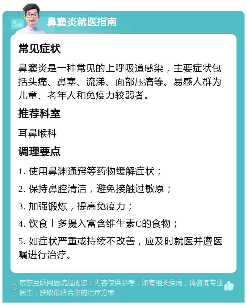 鼻窦炎就医指南 常见症状 鼻窦炎是一种常见的上呼吸道感染，主要症状包括头痛、鼻塞、流涕、面部压痛等。易感人群为儿童、老年人和免疫力较弱者。 推荐科室 耳鼻喉科 调理要点 1. 使用鼻渊通窍等药物缓解症状； 2. 保持鼻腔清洁，避免接触过敏原； 3. 加强锻炼，提高免疫力； 4. 饮食上多摄入富含维生素C的食物； 5. 如症状严重或持续不改善，应及时就医并遵医嘱进行治疗。