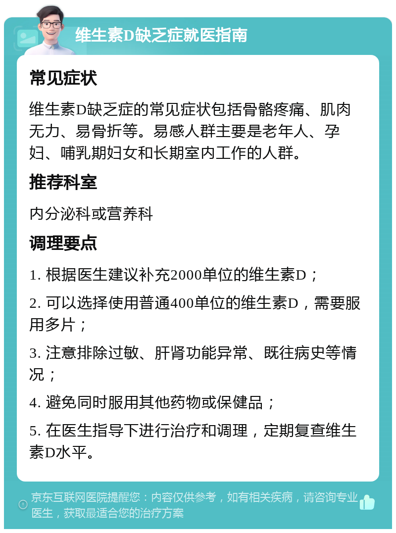 维生素D缺乏症就医指南 常见症状 维生素D缺乏症的常见症状包括骨骼疼痛、肌肉无力、易骨折等。易感人群主要是老年人、孕妇、哺乳期妇女和长期室内工作的人群。 推荐科室 内分泌科或营养科 调理要点 1. 根据医生建议补充2000单位的维生素D； 2. 可以选择使用普通400单位的维生素D，需要服用多片； 3. 注意排除过敏、肝肾功能异常、既往病史等情况； 4. 避免同时服用其他药物或保健品； 5. 在医生指导下进行治疗和调理，定期复查维生素D水平。