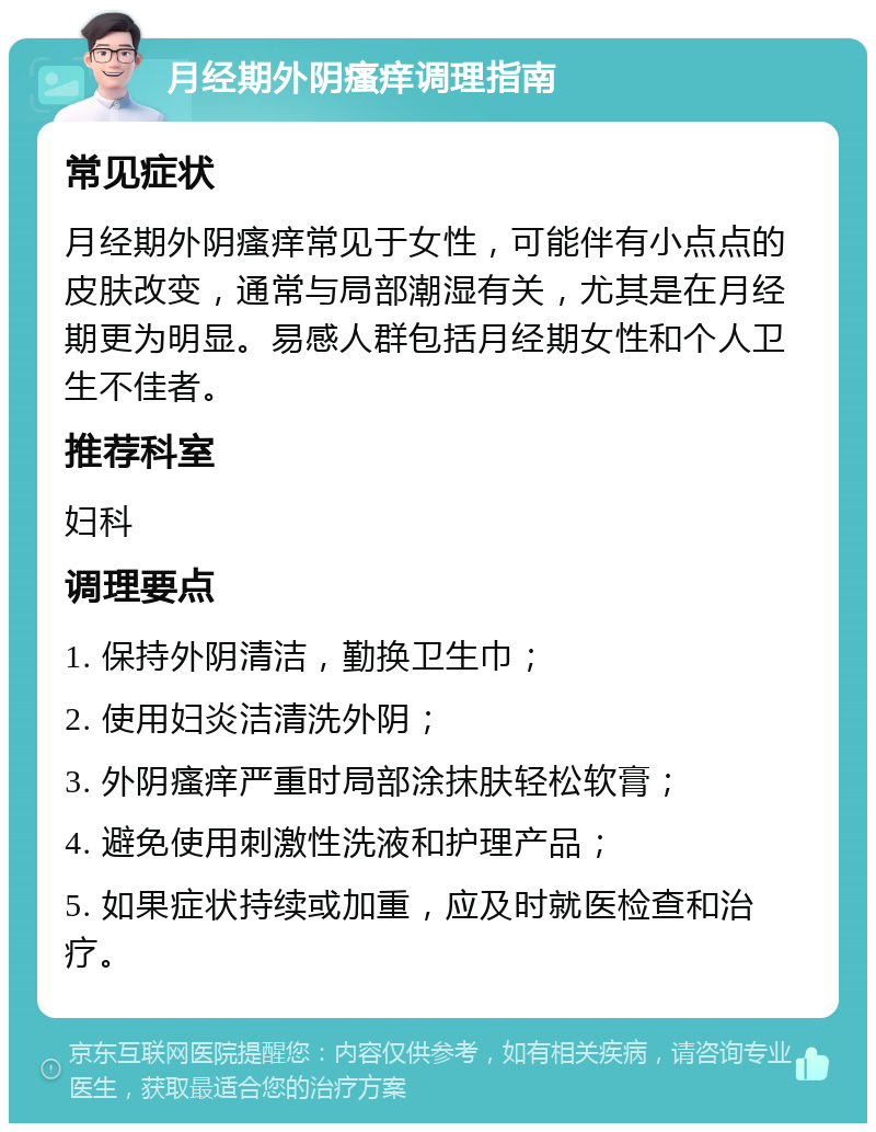 月经期外阴瘙痒调理指南 常见症状 月经期外阴瘙痒常见于女性，可能伴有小点点的皮肤改变，通常与局部潮湿有关，尤其是在月经期更为明显。易感人群包括月经期女性和个人卫生不佳者。 推荐科室 妇科 调理要点 1. 保持外阴清洁，勤换卫生巾； 2. 使用妇炎洁清洗外阴； 3. 外阴瘙痒严重时局部涂抹肤轻松软膏； 4. 避免使用刺激性洗液和护理产品； 5. 如果症状持续或加重，应及时就医检查和治疗。