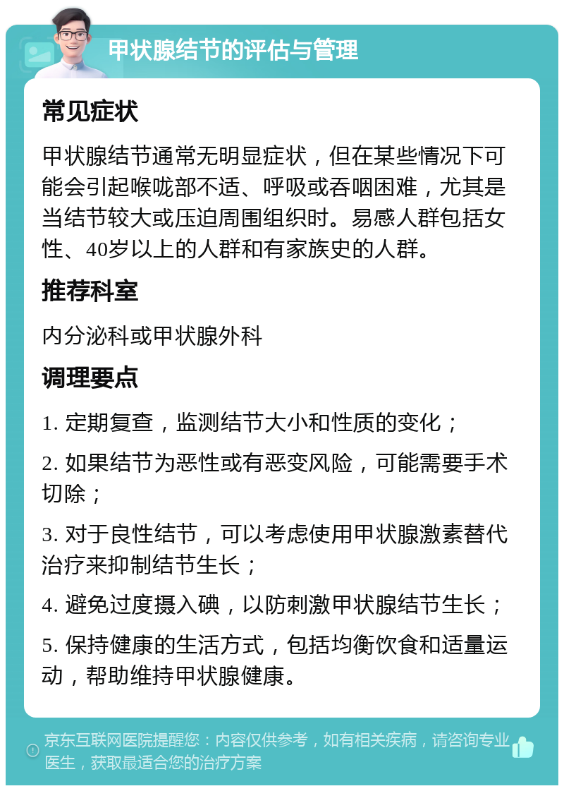 甲状腺结节的评估与管理 常见症状 甲状腺结节通常无明显症状，但在某些情况下可能会引起喉咙部不适、呼吸或吞咽困难，尤其是当结节较大或压迫周围组织时。易感人群包括女性、40岁以上的人群和有家族史的人群。 推荐科室 内分泌科或甲状腺外科 调理要点 1. 定期复查，监测结节大小和性质的变化； 2. 如果结节为恶性或有恶变风险，可能需要手术切除； 3. 对于良性结节，可以考虑使用甲状腺激素替代治疗来抑制结节生长； 4. 避免过度摄入碘，以防刺激甲状腺结节生长； 5. 保持健康的生活方式，包括均衡饮食和适量运动，帮助维持甲状腺健康。