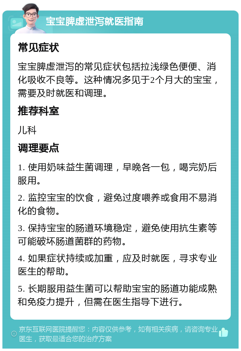 宝宝脾虚泄泻就医指南 常见症状 宝宝脾虚泄泻的常见症状包括拉浅绿色便便、消化吸收不良等。这种情况多见于2个月大的宝宝，需要及时就医和调理。 推荐科室 儿科 调理要点 1. 使用奶味益生菌调理，早晚各一包，喝完奶后服用。 2. 监控宝宝的饮食，避免过度喂养或食用不易消化的食物。 3. 保持宝宝的肠道环境稳定，避免使用抗生素等可能破坏肠道菌群的药物。 4. 如果症状持续或加重，应及时就医，寻求专业医生的帮助。 5. 长期服用益生菌可以帮助宝宝的肠道功能成熟和免疫力提升，但需在医生指导下进行。