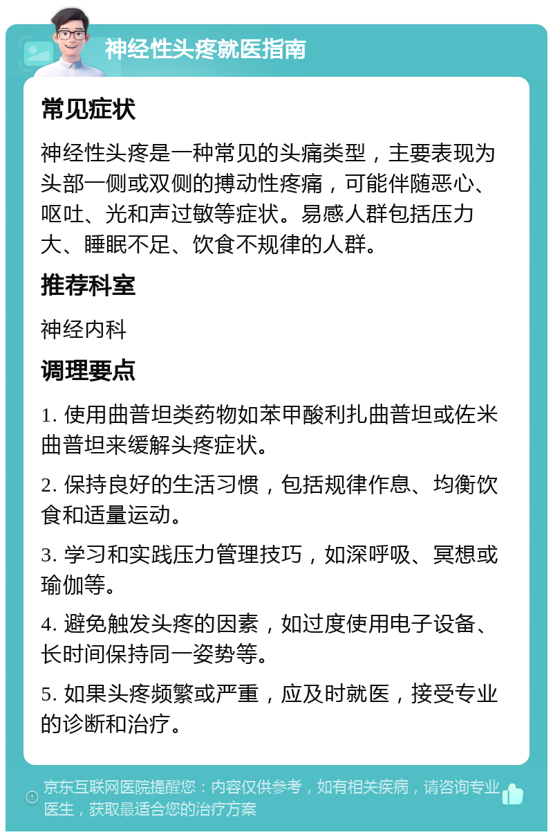 神经性头疼就医指南 常见症状 神经性头疼是一种常见的头痛类型，主要表现为头部一侧或双侧的搏动性疼痛，可能伴随恶心、呕吐、光和声过敏等症状。易感人群包括压力大、睡眠不足、饮食不规律的人群。 推荐科室 神经内科 调理要点 1. 使用曲普坦类药物如苯甲酸利扎曲普坦或佐米曲普坦来缓解头疼症状。 2. 保持良好的生活习惯，包括规律作息、均衡饮食和适量运动。 3. 学习和实践压力管理技巧，如深呼吸、冥想或瑜伽等。 4. 避免触发头疼的因素，如过度使用电子设备、长时间保持同一姿势等。 5. 如果头疼频繁或严重，应及时就医，接受专业的诊断和治疗。