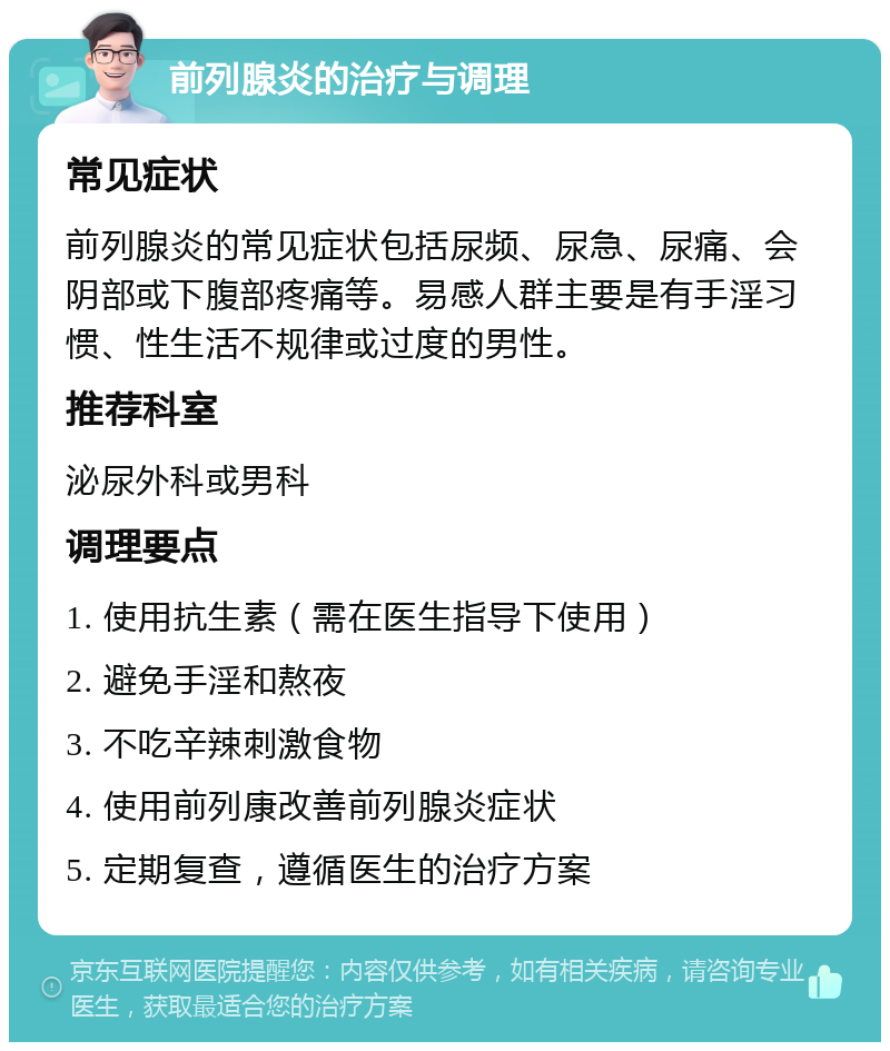 前列腺炎的治疗与调理 常见症状 前列腺炎的常见症状包括尿频、尿急、尿痛、会阴部或下腹部疼痛等。易感人群主要是有手淫习惯、性生活不规律或过度的男性。 推荐科室 泌尿外科或男科 调理要点 1. 使用抗生素（需在医生指导下使用） 2. 避免手淫和熬夜 3. 不吃辛辣刺激食物 4. 使用前列康改善前列腺炎症状 5. 定期复查，遵循医生的治疗方案