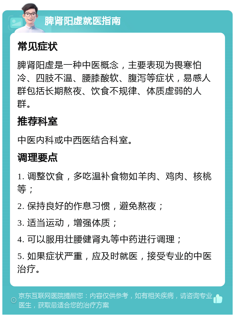 脾肾阳虚就医指南 常见症状 脾肾阳虚是一种中医概念，主要表现为畏寒怕冷、四肢不温、腰膝酸软、腹泻等症状，易感人群包括长期熬夜、饮食不规律、体质虚弱的人群。 推荐科室 中医内科或中西医结合科室。 调理要点 1. 调整饮食，多吃温补食物如羊肉、鸡肉、核桃等； 2. 保持良好的作息习惯，避免熬夜； 3. 适当运动，增强体质； 4. 可以服用壮腰健肾丸等中药进行调理； 5. 如果症状严重，应及时就医，接受专业的中医治疗。