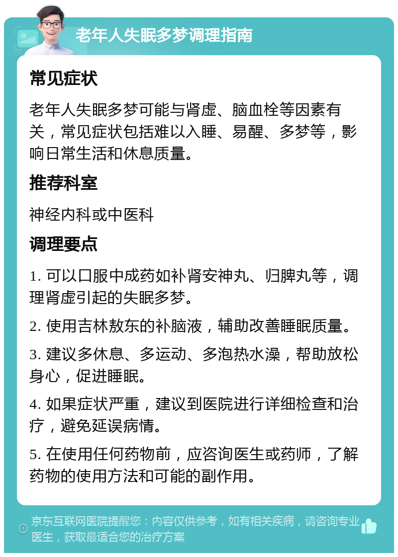 老年人失眠多梦调理指南 常见症状 老年人失眠多梦可能与肾虚、脑血栓等因素有关，常见症状包括难以入睡、易醒、多梦等，影响日常生活和休息质量。 推荐科室 神经内科或中医科 调理要点 1. 可以口服中成药如补肾安神丸、归脾丸等，调理肾虚引起的失眠多梦。 2. 使用吉林敖东的补脑液，辅助改善睡眠质量。 3. 建议多休息、多运动、多泡热水澡，帮助放松身心，促进睡眠。 4. 如果症状严重，建议到医院进行详细检查和治疗，避免延误病情。 5. 在使用任何药物前，应咨询医生或药师，了解药物的使用方法和可能的副作用。