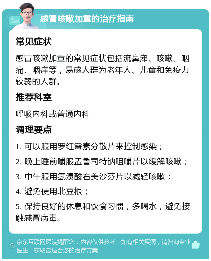 感冒咳嗽加重的治疗指南 常见症状 感冒咳嗽加重的常见症状包括流鼻涕、咳嗽、咽痛、咽痒等，易感人群为老年人、儿童和免疫力较弱的人群。 推荐科室 呼吸内科或普通内科 调理要点 1. 可以服用罗红霉素分散片来控制感染； 2. 晚上睡前嚼服孟鲁司特钠咀嚼片以缓解咳嗽； 3. 中午服用氢溴酸右美沙芬片以减轻咳嗽； 4. 避免使用北豆根； 5. 保持良好的休息和饮食习惯，多喝水，避免接触感冒病毒。