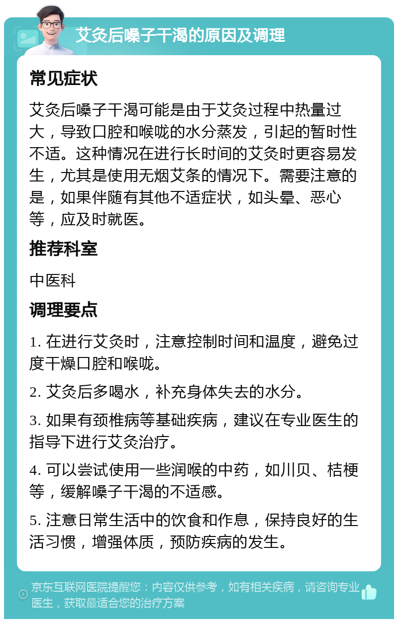 艾灸后嗓子干渴的原因及调理 常见症状 艾灸后嗓子干渴可能是由于艾灸过程中热量过大，导致口腔和喉咙的水分蒸发，引起的暂时性不适。这种情况在进行长时间的艾灸时更容易发生，尤其是使用无烟艾条的情况下。需要注意的是，如果伴随有其他不适症状，如头晕、恶心等，应及时就医。 推荐科室 中医科 调理要点 1. 在进行艾灸时，注意控制时间和温度，避免过度干燥口腔和喉咙。 2. 艾灸后多喝水，补充身体失去的水分。 3. 如果有颈椎病等基础疾病，建议在专业医生的指导下进行艾灸治疗。 4. 可以尝试使用一些润喉的中药，如川贝、桔梗等，缓解嗓子干渴的不适感。 5. 注意日常生活中的饮食和作息，保持良好的生活习惯，增强体质，预防疾病的发生。