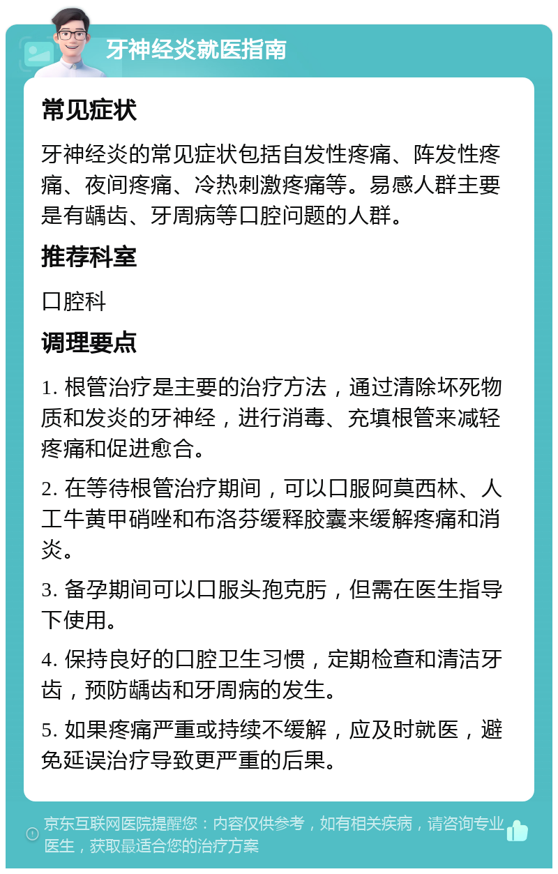 牙神经炎就医指南 常见症状 牙神经炎的常见症状包括自发性疼痛、阵发性疼痛、夜间疼痛、冷热刺激疼痛等。易感人群主要是有龋齿、牙周病等口腔问题的人群。 推荐科室 口腔科 调理要点 1. 根管治疗是主要的治疗方法，通过清除坏死物质和发炎的牙神经，进行消毒、充填根管来减轻疼痛和促进愈合。 2. 在等待根管治疗期间，可以口服阿莫西林、人工牛黄甲硝唑和布洛芬缓释胶囊来缓解疼痛和消炎。 3. 备孕期间可以口服头孢克肟，但需在医生指导下使用。 4. 保持良好的口腔卫生习惯，定期检查和清洁牙齿，预防龋齿和牙周病的发生。 5. 如果疼痛严重或持续不缓解，应及时就医，避免延误治疗导致更严重的后果。