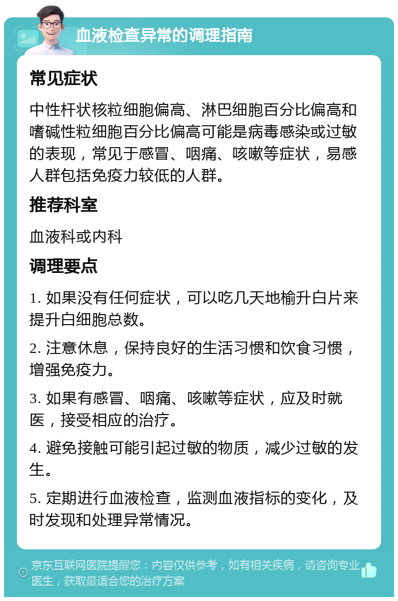 血液检查异常的调理指南 常见症状 中性杆状核粒细胞偏高、淋巴细胞百分比偏高和嗜碱性粒细胞百分比偏高可能是病毒感染或过敏的表现，常见于感冒、咽痛、咳嗽等症状，易感人群包括免疫力较低的人群。 推荐科室 血液科或内科 调理要点 1. 如果没有任何症状，可以吃几天地榆升白片来提升白细胞总数。 2. 注意休息，保持良好的生活习惯和饮食习惯，增强免疫力。 3. 如果有感冒、咽痛、咳嗽等症状，应及时就医，接受相应的治疗。 4. 避免接触可能引起过敏的物质，减少过敏的发生。 5. 定期进行血液检查，监测血液指标的变化，及时发现和处理异常情况。