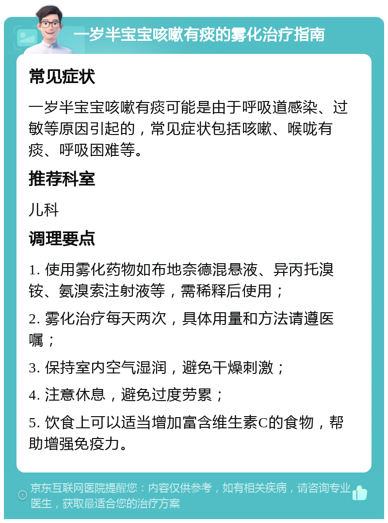 一岁半宝宝咳嗽有痰的雾化治疗指南 常见症状 一岁半宝宝咳嗽有痰可能是由于呼吸道感染、过敏等原因引起的，常见症状包括咳嗽、喉咙有痰、呼吸困难等。 推荐科室 儿科 调理要点 1. 使用雾化药物如布地奈德混悬液、异丙托溴铵、氨溴索注射液等，需稀释后使用； 2. 雾化治疗每天两次，具体用量和方法请遵医嘱； 3. 保持室内空气湿润，避免干燥刺激； 4. 注意休息，避免过度劳累； 5. 饮食上可以适当增加富含维生素C的食物，帮助增强免疫力。