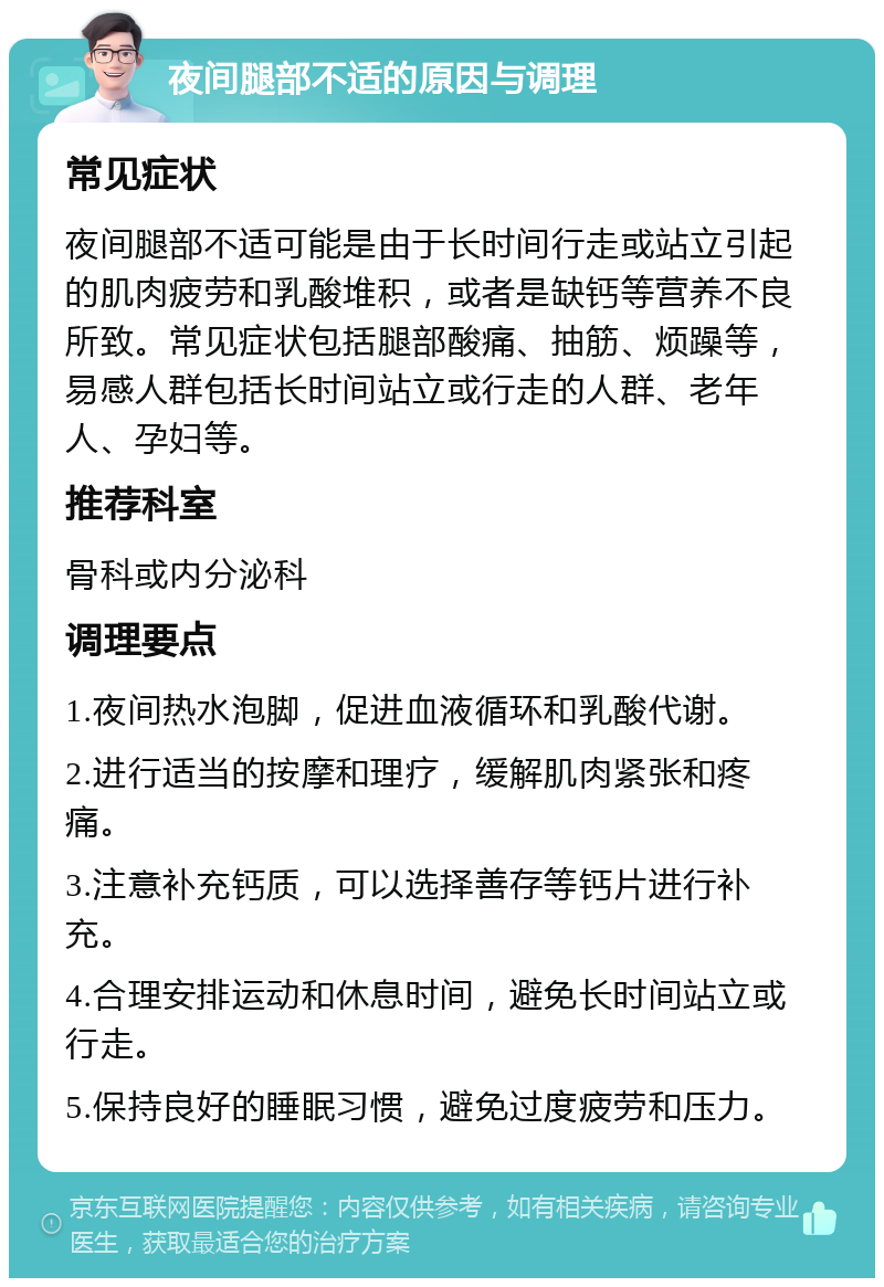 夜间腿部不适的原因与调理 常见症状 夜间腿部不适可能是由于长时间行走或站立引起的肌肉疲劳和乳酸堆积，或者是缺钙等营养不良所致。常见症状包括腿部酸痛、抽筋、烦躁等，易感人群包括长时间站立或行走的人群、老年人、孕妇等。 推荐科室 骨科或内分泌科 调理要点 1.夜间热水泡脚，促进血液循环和乳酸代谢。 2.进行适当的按摩和理疗，缓解肌肉紧张和疼痛。 3.注意补充钙质，可以选择善存等钙片进行补充。 4.合理安排运动和休息时间，避免长时间站立或行走。 5.保持良好的睡眠习惯，避免过度疲劳和压力。