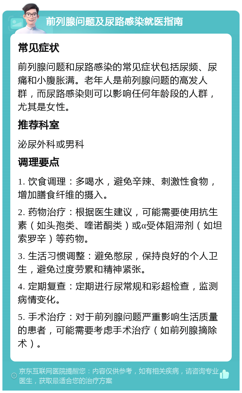 前列腺问题及尿路感染就医指南 常见症状 前列腺问题和尿路感染的常见症状包括尿频、尿痛和小腹胀满。老年人是前列腺问题的高发人群，而尿路感染则可以影响任何年龄段的人群，尤其是女性。 推荐科室 泌尿外科或男科 调理要点 1. 饮食调理：多喝水，避免辛辣、刺激性食物，增加膳食纤维的摄入。 2. 药物治疗：根据医生建议，可能需要使用抗生素（如头孢类、喹诺酮类）或α受体阻滞剂（如坦索罗辛）等药物。 3. 生活习惯调整：避免憋尿，保持良好的个人卫生，避免过度劳累和精神紧张。 4. 定期复查：定期进行尿常规和彩超检查，监测病情变化。 5. 手术治疗：对于前列腺问题严重影响生活质量的患者，可能需要考虑手术治疗（如前列腺摘除术）。