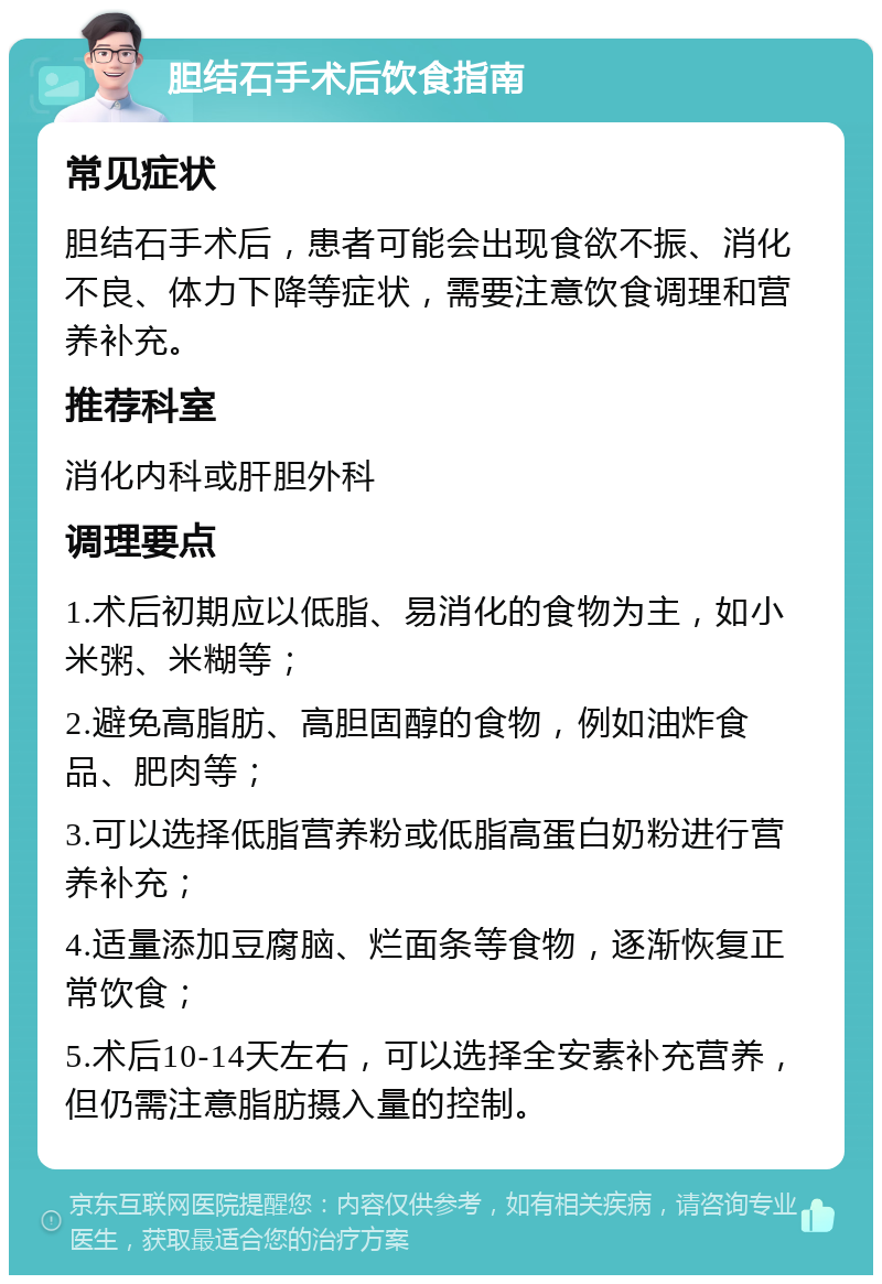 胆结石手术后饮食指南 常见症状 胆结石手术后，患者可能会出现食欲不振、消化不良、体力下降等症状，需要注意饮食调理和营养补充。 推荐科室 消化内科或肝胆外科 调理要点 1.术后初期应以低脂、易消化的食物为主，如小米粥、米糊等； 2.避免高脂肪、高胆固醇的食物，例如油炸食品、肥肉等； 3.可以选择低脂营养粉或低脂高蛋白奶粉进行营养补充； 4.适量添加豆腐脑、烂面条等食物，逐渐恢复正常饮食； 5.术后10-14天左右，可以选择全安素补充营养，但仍需注意脂肪摄入量的控制。