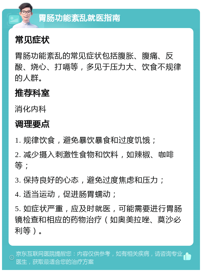 胃肠功能紊乱就医指南 常见症状 胃肠功能紊乱的常见症状包括腹胀、腹痛、反酸、烧心、打嗝等，多见于压力大、饮食不规律的人群。 推荐科室 消化内科 调理要点 1. 规律饮食，避免暴饮暴食和过度饥饿； 2. 减少摄入刺激性食物和饮料，如辣椒、咖啡等； 3. 保持良好的心态，避免过度焦虑和压力； 4. 适当运动，促进肠胃蠕动； 5. 如症状严重，应及时就医，可能需要进行胃肠镜检查和相应的药物治疗（如奥美拉唑、莫沙必利等）。