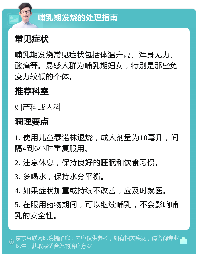 哺乳期发烧的处理指南 常见症状 哺乳期发烧常见症状包括体温升高、浑身无力、酸痛等。易感人群为哺乳期妇女，特别是那些免疫力较低的个体。 推荐科室 妇产科或内科 调理要点 1. 使用儿童泰诺林退烧，成人剂量为10毫升，间隔4到6小时重复服用。 2. 注意休息，保持良好的睡眠和饮食习惯。 3. 多喝水，保持水分平衡。 4. 如果症状加重或持续不改善，应及时就医。 5. 在服用药物期间，可以继续哺乳，不会影响哺乳的安全性。