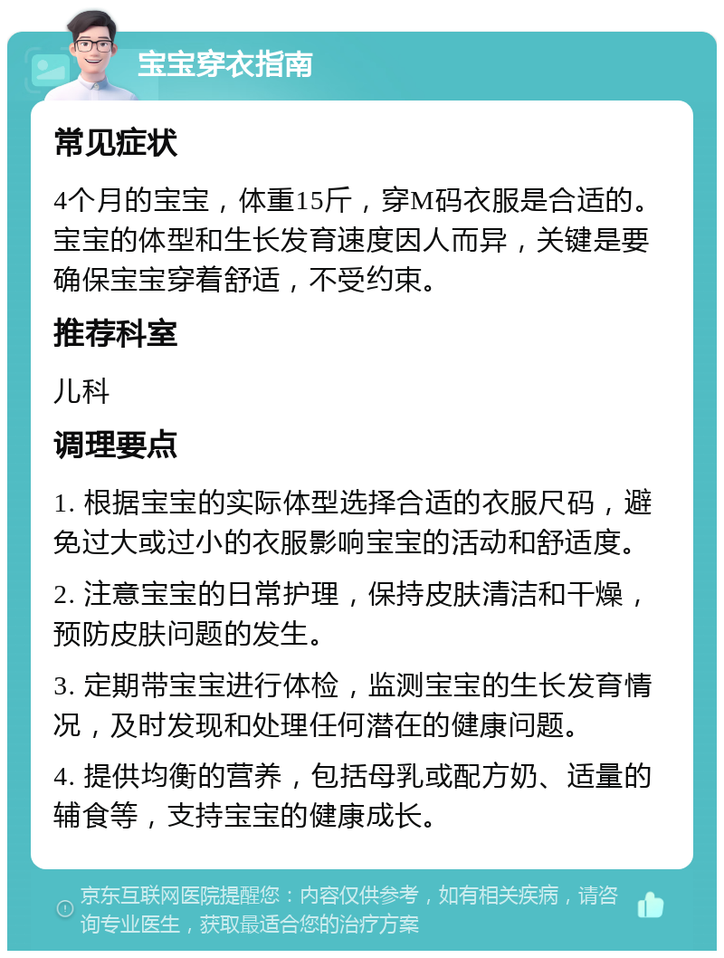 宝宝穿衣指南 常见症状 4个月的宝宝，体重15斤，穿M码衣服是合适的。宝宝的体型和生长发育速度因人而异，关键是要确保宝宝穿着舒适，不受约束。 推荐科室 儿科 调理要点 1. 根据宝宝的实际体型选择合适的衣服尺码，避免过大或过小的衣服影响宝宝的活动和舒适度。 2. 注意宝宝的日常护理，保持皮肤清洁和干燥，预防皮肤问题的发生。 3. 定期带宝宝进行体检，监测宝宝的生长发育情况，及时发现和处理任何潜在的健康问题。 4. 提供均衡的营养，包括母乳或配方奶、适量的辅食等，支持宝宝的健康成长。