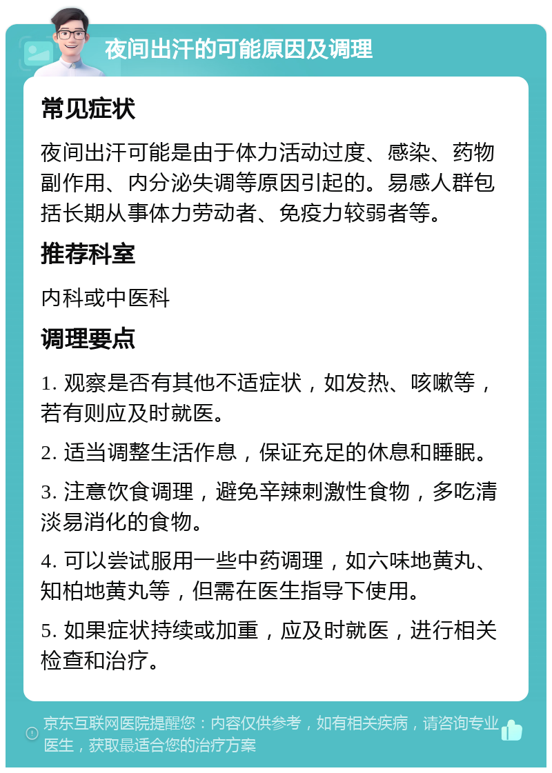 夜间出汗的可能原因及调理 常见症状 夜间出汗可能是由于体力活动过度、感染、药物副作用、内分泌失调等原因引起的。易感人群包括长期从事体力劳动者、免疫力较弱者等。 推荐科室 内科或中医科 调理要点 1. 观察是否有其他不适症状，如发热、咳嗽等，若有则应及时就医。 2. 适当调整生活作息，保证充足的休息和睡眠。 3. 注意饮食调理，避免辛辣刺激性食物，多吃清淡易消化的食物。 4. 可以尝试服用一些中药调理，如六味地黄丸、知柏地黄丸等，但需在医生指导下使用。 5. 如果症状持续或加重，应及时就医，进行相关检查和治疗。