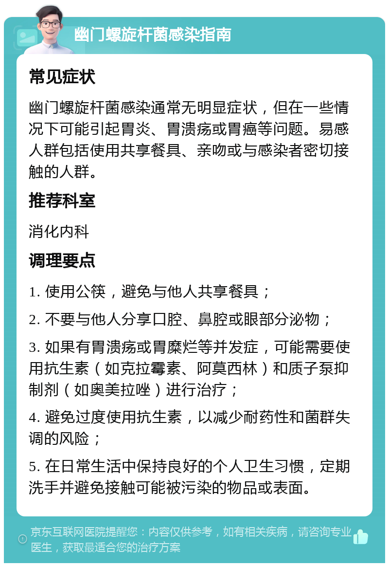 幽门螺旋杆菌感染指南 常见症状 幽门螺旋杆菌感染通常无明显症状，但在一些情况下可能引起胃炎、胃溃疡或胃癌等问题。易感人群包括使用共享餐具、亲吻或与感染者密切接触的人群。 推荐科室 消化内科 调理要点 1. 使用公筷，避免与他人共享餐具； 2. 不要与他人分享口腔、鼻腔或眼部分泌物； 3. 如果有胃溃疡或胃糜烂等并发症，可能需要使用抗生素（如克拉霉素、阿莫西林）和质子泵抑制剂（如奥美拉唑）进行治疗； 4. 避免过度使用抗生素，以减少耐药性和菌群失调的风险； 5. 在日常生活中保持良好的个人卫生习惯，定期洗手并避免接触可能被污染的物品或表面。