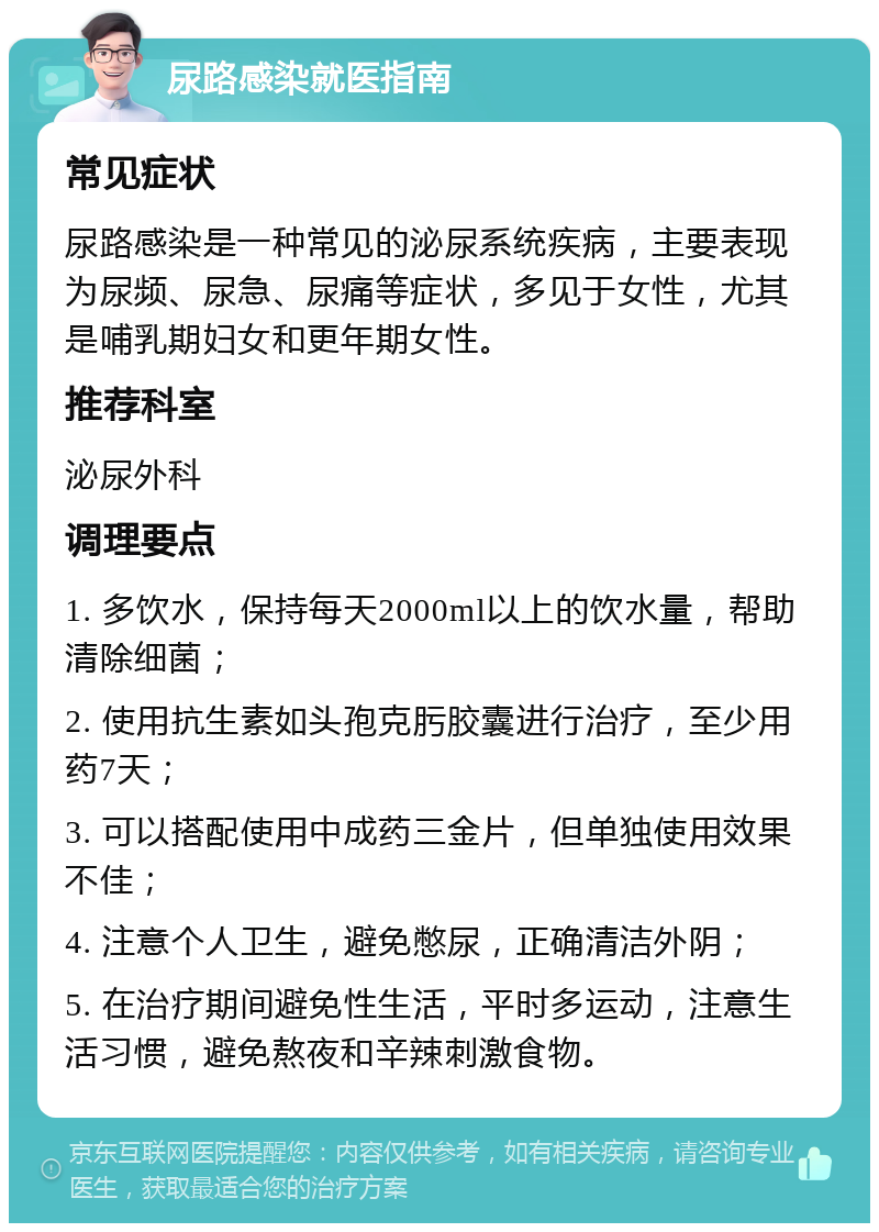 尿路感染就医指南 常见症状 尿路感染是一种常见的泌尿系统疾病，主要表现为尿频、尿急、尿痛等症状，多见于女性，尤其是哺乳期妇女和更年期女性。 推荐科室 泌尿外科 调理要点 1. 多饮水，保持每天2000ml以上的饮水量，帮助清除细菌； 2. 使用抗生素如头孢克肟胶囊进行治疗，至少用药7天； 3. 可以搭配使用中成药三金片，但单独使用效果不佳； 4. 注意个人卫生，避免憋尿，正确清洁外阴； 5. 在治疗期间避免性生活，平时多运动，注意生活习惯，避免熬夜和辛辣刺激食物。