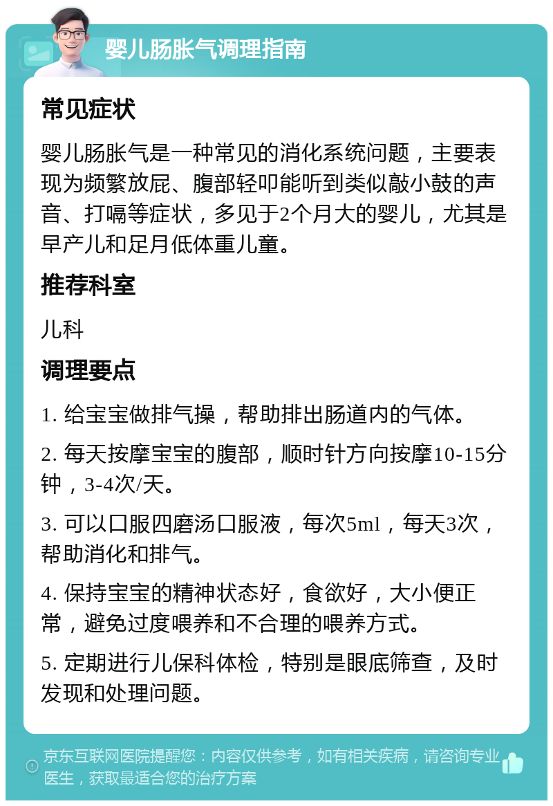 婴儿肠胀气调理指南 常见症状 婴儿肠胀气是一种常见的消化系统问题，主要表现为频繁放屁、腹部轻叩能听到类似敲小鼓的声音、打嗝等症状，多见于2个月大的婴儿，尤其是早产儿和足月低体重儿童。 推荐科室 儿科 调理要点 1. 给宝宝做排气操，帮助排出肠道内的气体。 2. 每天按摩宝宝的腹部，顺时针方向按摩10-15分钟，3-4次/天。 3. 可以口服四磨汤口服液，每次5ml，每天3次，帮助消化和排气。 4. 保持宝宝的精神状态好，食欲好，大小便正常，避免过度喂养和不合理的喂养方式。 5. 定期进行儿保科体检，特别是眼底筛查，及时发现和处理问题。