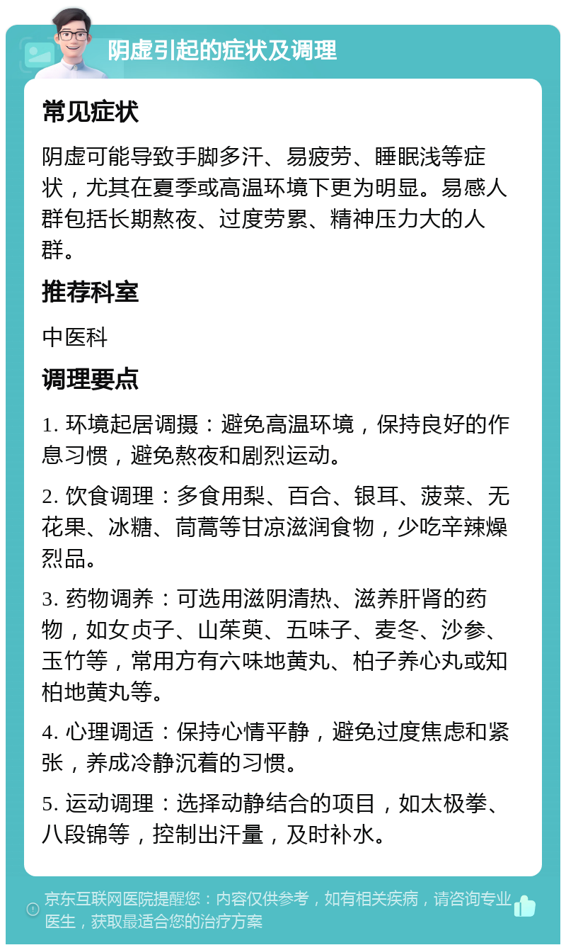 阴虚引起的症状及调理 常见症状 阴虚可能导致手脚多汗、易疲劳、睡眠浅等症状，尤其在夏季或高温环境下更为明显。易感人群包括长期熬夜、过度劳累、精神压力大的人群。 推荐科室 中医科 调理要点 1. 环境起居调摄：避免高温环境，保持良好的作息习惯，避免熬夜和剧烈运动。 2. 饮食调理：多食用梨、百合、银耳、菠菜、无花果、冰糖、茼蒿等甘凉滋润食物，少吃辛辣燥烈品。 3. 药物调养：可选用滋阴清热、滋养肝肾的药物，如女贞子、山茱萸、五味子、麦冬、沙参、玉竹等，常用方有六味地黄丸、柏子养心丸或知柏地黄丸等。 4. 心理调适：保持心情平静，避免过度焦虑和紧张，养成冷静沉着的习惯。 5. 运动调理：选择动静结合的项目，如太极拳、八段锦等，控制出汗量，及时补水。