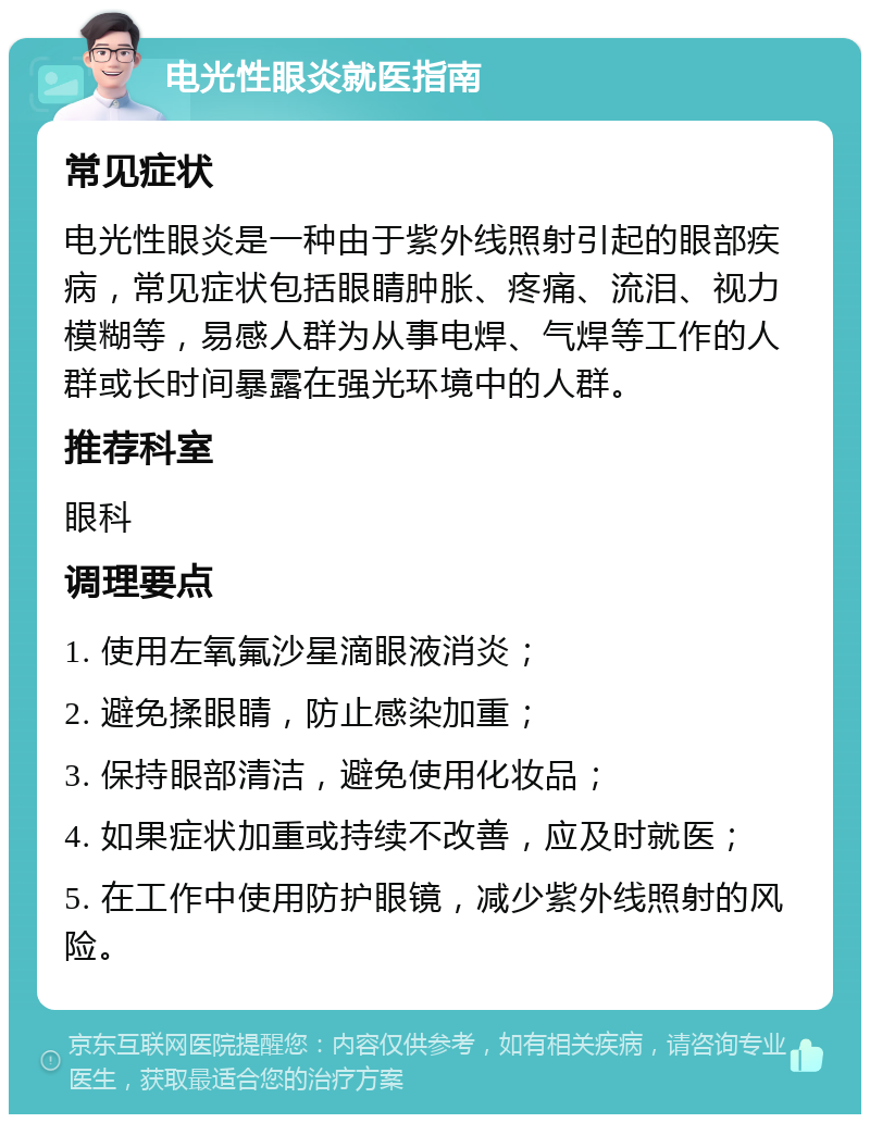 电光性眼炎就医指南 常见症状 电光性眼炎是一种由于紫外线照射引起的眼部疾病，常见症状包括眼睛肿胀、疼痛、流泪、视力模糊等，易感人群为从事电焊、气焊等工作的人群或长时间暴露在强光环境中的人群。 推荐科室 眼科 调理要点 1. 使用左氧氟沙星滴眼液消炎； 2. 避免揉眼睛，防止感染加重； 3. 保持眼部清洁，避免使用化妆品； 4. 如果症状加重或持续不改善，应及时就医； 5. 在工作中使用防护眼镜，减少紫外线照射的风险。