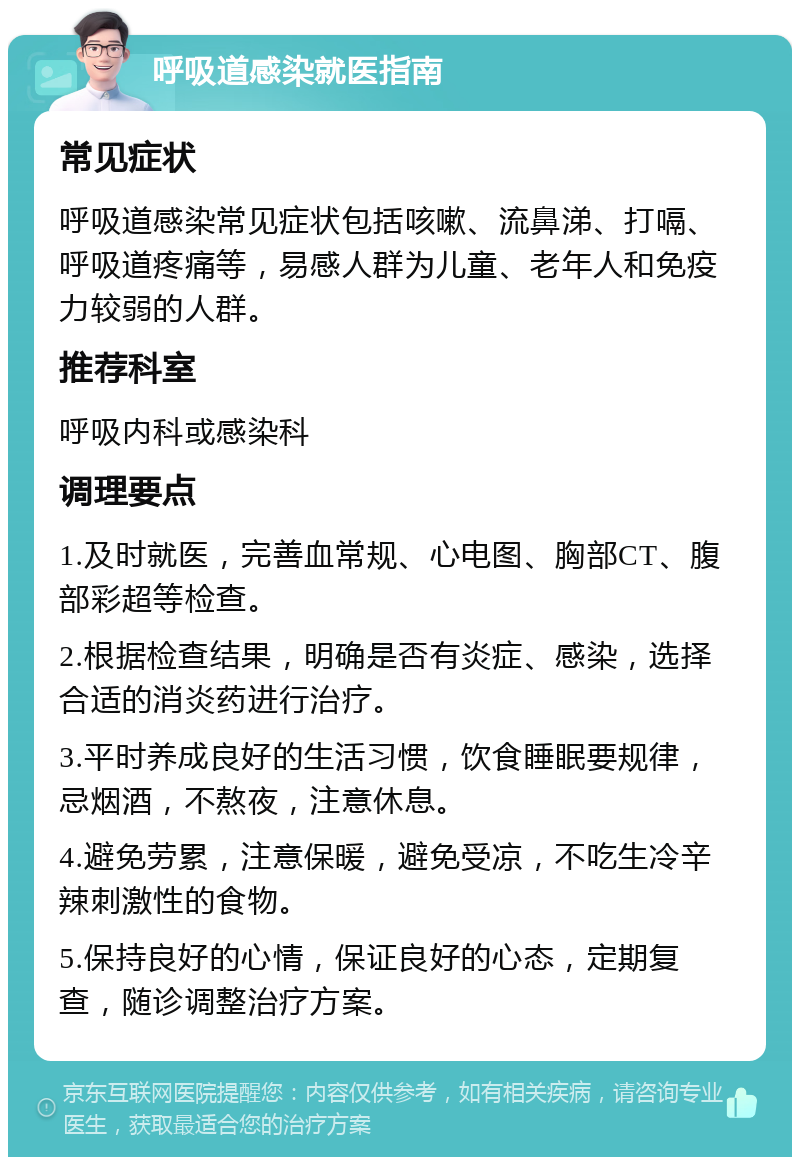 呼吸道感染就医指南 常见症状 呼吸道感染常见症状包括咳嗽、流鼻涕、打嗝、呼吸道疼痛等，易感人群为儿童、老年人和免疫力较弱的人群。 推荐科室 呼吸内科或感染科 调理要点 1.及时就医，完善血常规、心电图、胸部CT、腹部彩超等检查。 2.根据检查结果，明确是否有炎症、感染，选择合适的消炎药进行治疗。 3.平时养成良好的生活习惯，饮食睡眠要规律，忌烟酒，不熬夜，注意休息。 4.避免劳累，注意保暖，避免受凉，不吃生冷辛辣刺激性的食物。 5.保持良好的心情，保证良好的心态，定期复查，随诊调整治疗方案。