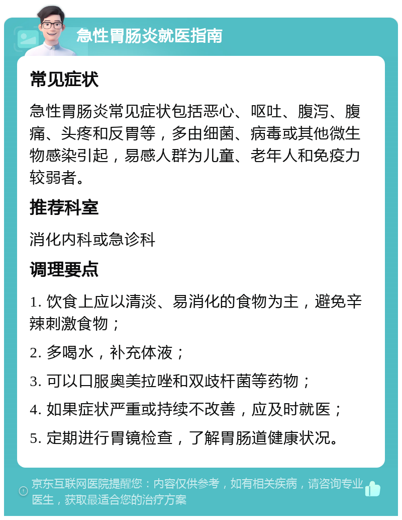 急性胃肠炎就医指南 常见症状 急性胃肠炎常见症状包括恶心、呕吐、腹泻、腹痛、头疼和反胃等，多由细菌、病毒或其他微生物感染引起，易感人群为儿童、老年人和免疫力较弱者。 推荐科室 消化内科或急诊科 调理要点 1. 饮食上应以清淡、易消化的食物为主，避免辛辣刺激食物； 2. 多喝水，补充体液； 3. 可以口服奥美拉唑和双歧杆菌等药物； 4. 如果症状严重或持续不改善，应及时就医； 5. 定期进行胃镜检查，了解胃肠道健康状况。