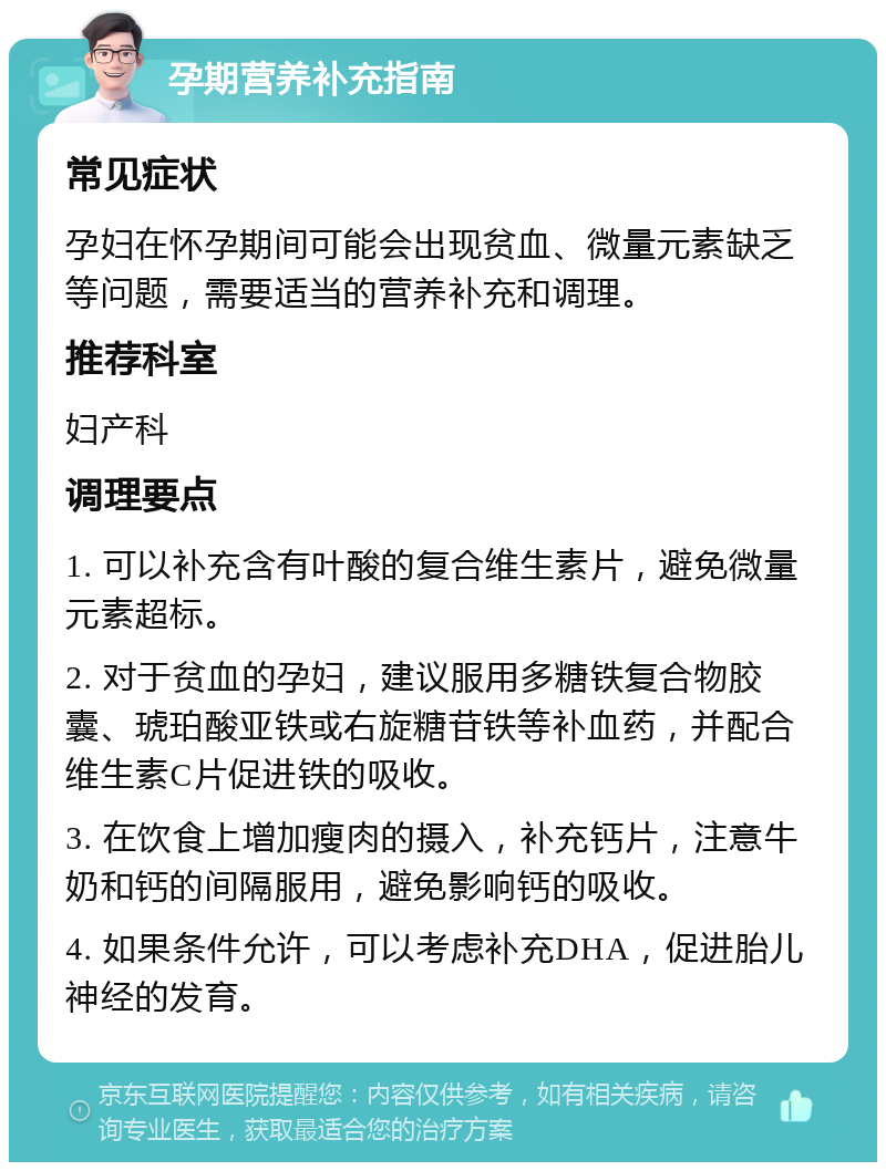 孕期营养补充指南 常见症状 孕妇在怀孕期间可能会出现贫血、微量元素缺乏等问题，需要适当的营养补充和调理。 推荐科室 妇产科 调理要点 1. 可以补充含有叶酸的复合维生素片，避免微量元素超标。 2. 对于贫血的孕妇，建议服用多糖铁复合物胶囊、琥珀酸亚铁或右旋糖苷铁等补血药，并配合维生素C片促进铁的吸收。 3. 在饮食上增加瘦肉的摄入，补充钙片，注意牛奶和钙的间隔服用，避免影响钙的吸收。 4. 如果条件允许，可以考虑补充DHA，促进胎儿神经的发育。